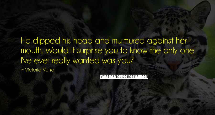 Victoria Vane Quotes: He dipped his head and murmured against her mouth, Would it surprise you to know the only one I've ever really wanted was you?