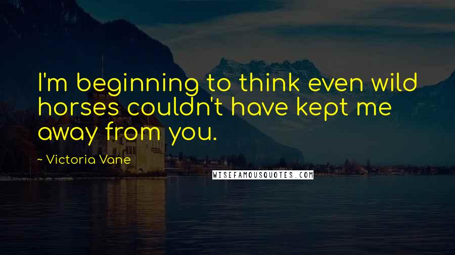 Victoria Vane Quotes: I'm beginning to think even wild horses couldn't have kept me away from you.