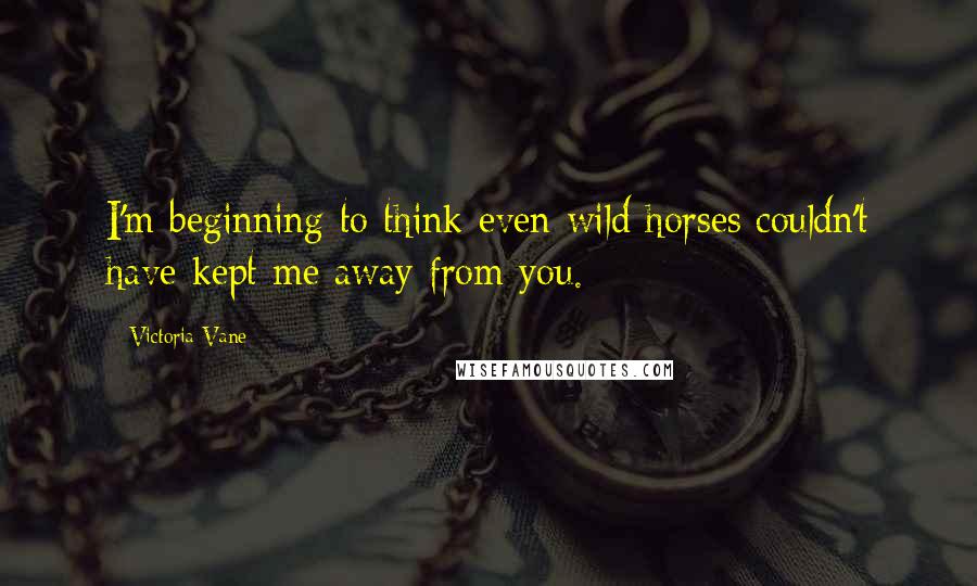 Victoria Vane Quotes: I'm beginning to think even wild horses couldn't have kept me away from you.