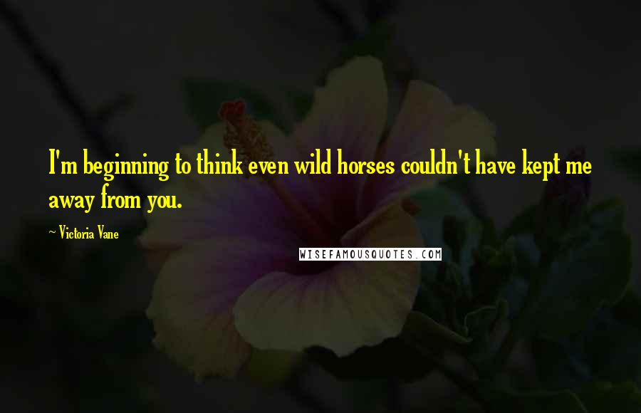 Victoria Vane Quotes: I'm beginning to think even wild horses couldn't have kept me away from you.