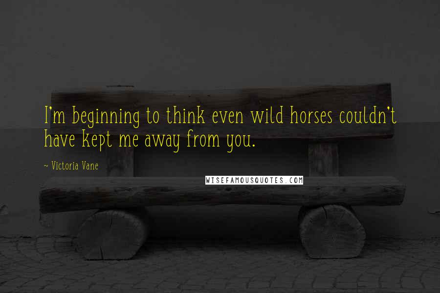 Victoria Vane Quotes: I'm beginning to think even wild horses couldn't have kept me away from you.