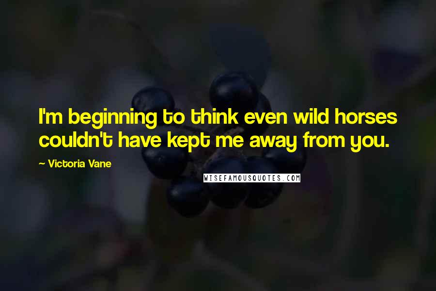 Victoria Vane Quotes: I'm beginning to think even wild horses couldn't have kept me away from you.