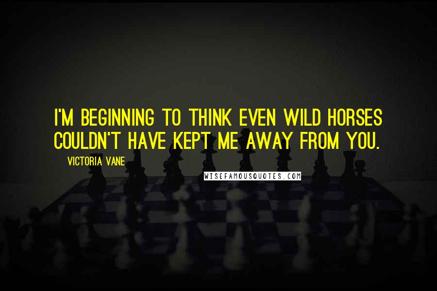 Victoria Vane Quotes: I'm beginning to think even wild horses couldn't have kept me away from you.