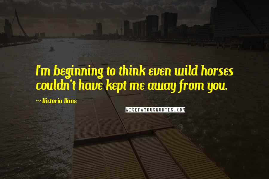 Victoria Vane Quotes: I'm beginning to think even wild horses couldn't have kept me away from you.