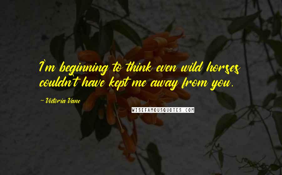 Victoria Vane Quotes: I'm beginning to think even wild horses couldn't have kept me away from you.