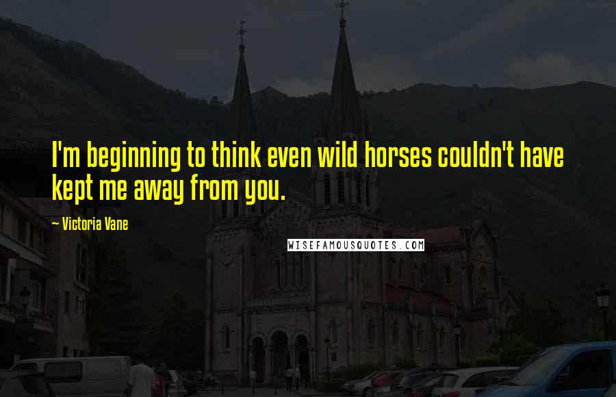 Victoria Vane Quotes: I'm beginning to think even wild horses couldn't have kept me away from you.