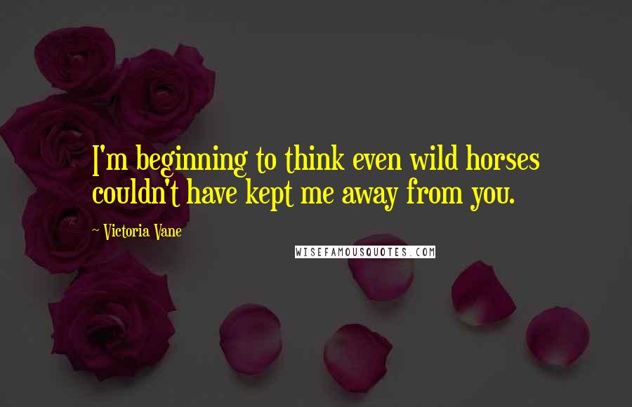 Victoria Vane Quotes: I'm beginning to think even wild horses couldn't have kept me away from you.