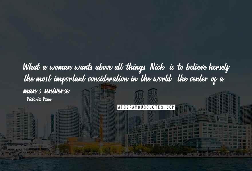 Victoria Vane Quotes: What a woman wants above all things, Nick, is to believe herself the most important consideration in the world, the center of a man's universe.