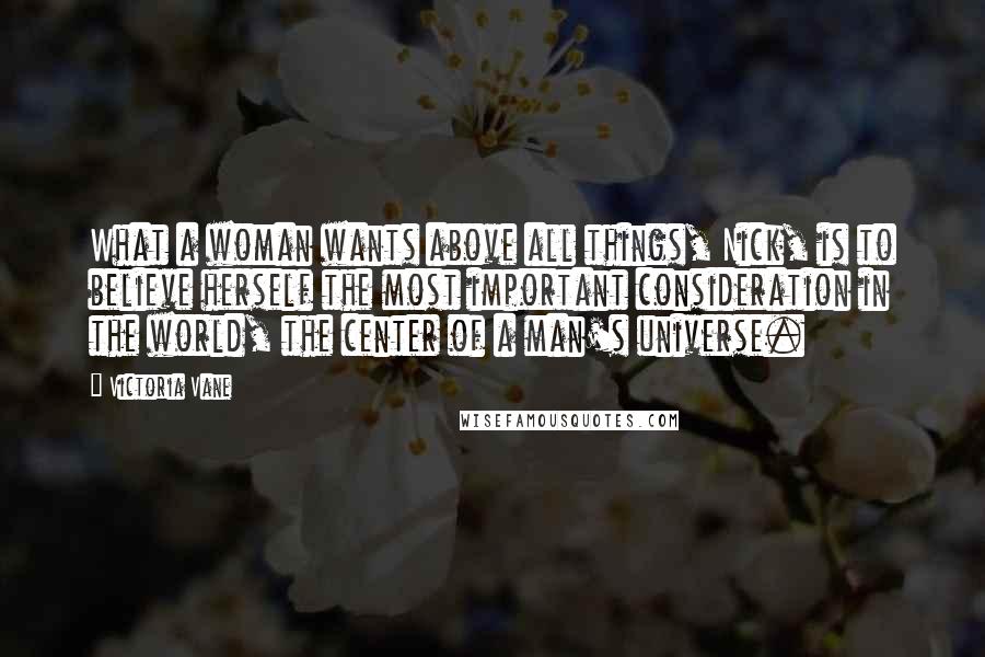Victoria Vane Quotes: What a woman wants above all things, Nick, is to believe herself the most important consideration in the world, the center of a man's universe.