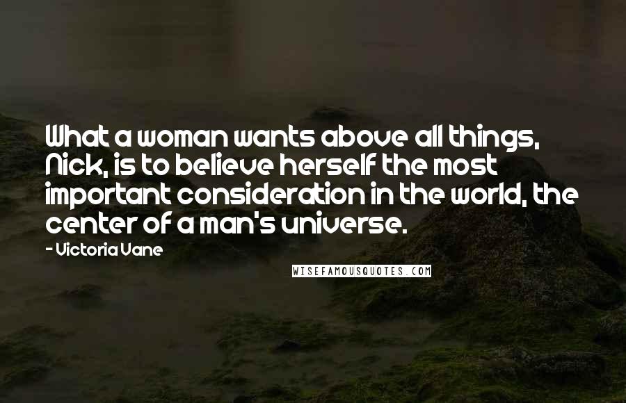 Victoria Vane Quotes: What a woman wants above all things, Nick, is to believe herself the most important consideration in the world, the center of a man's universe.