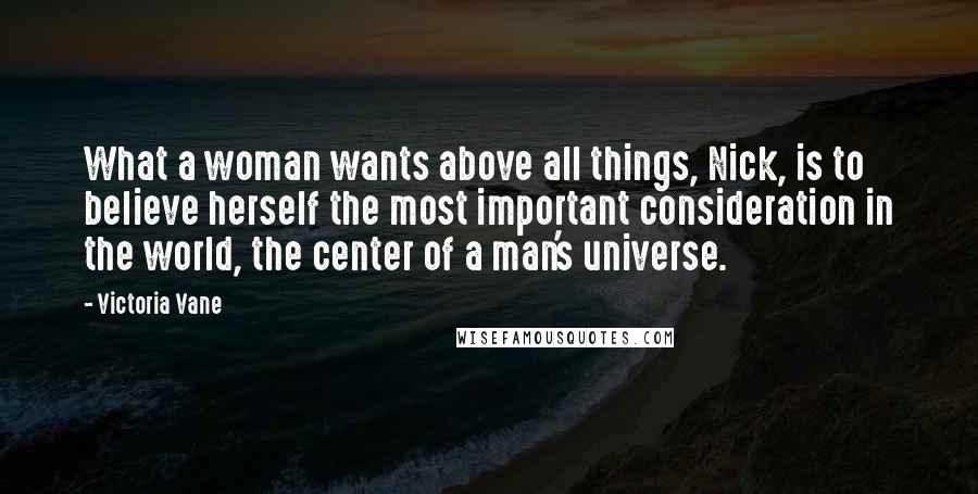 Victoria Vane Quotes: What a woman wants above all things, Nick, is to believe herself the most important consideration in the world, the center of a man's universe.
