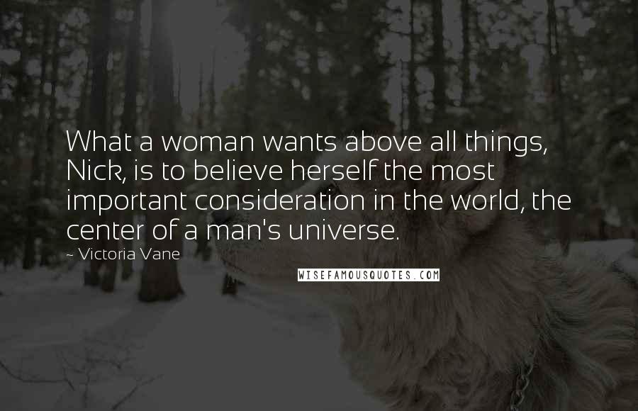 Victoria Vane Quotes: What a woman wants above all things, Nick, is to believe herself the most important consideration in the world, the center of a man's universe.