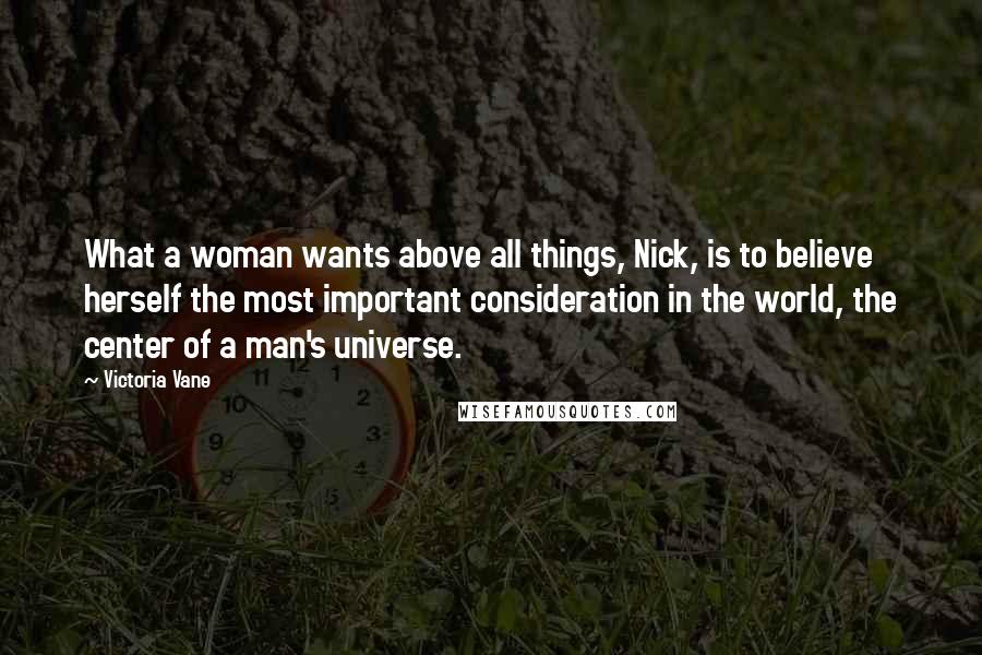 Victoria Vane Quotes: What a woman wants above all things, Nick, is to believe herself the most important consideration in the world, the center of a man's universe.