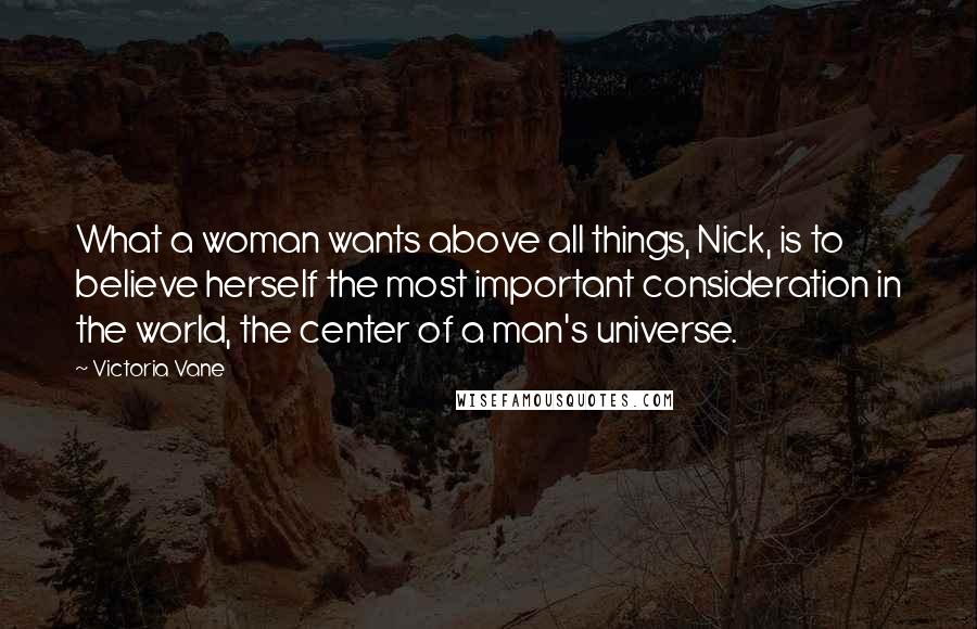 Victoria Vane Quotes: What a woman wants above all things, Nick, is to believe herself the most important consideration in the world, the center of a man's universe.