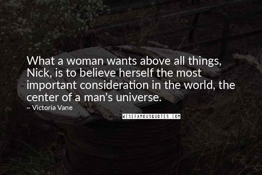Victoria Vane Quotes: What a woman wants above all things, Nick, is to believe herself the most important consideration in the world, the center of a man's universe.