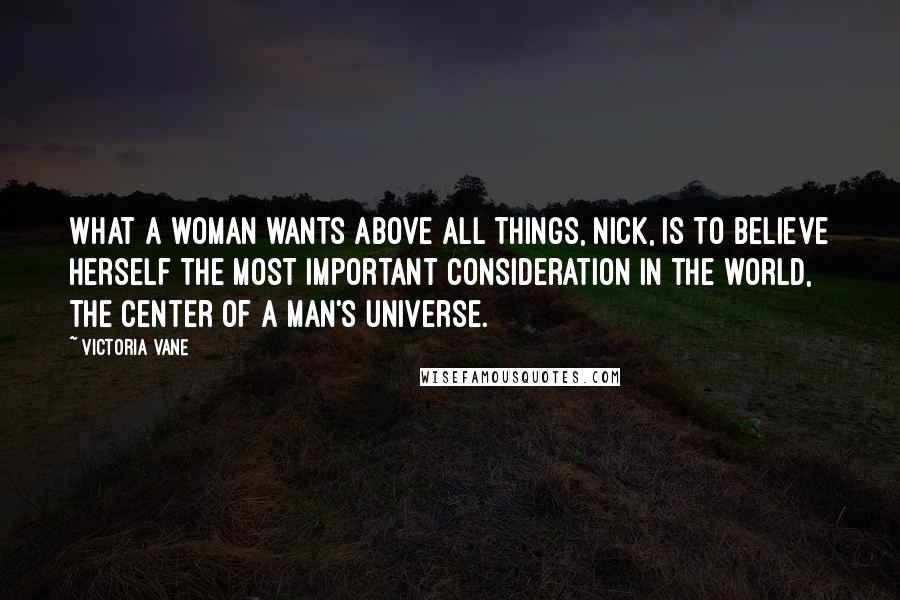 Victoria Vane Quotes: What a woman wants above all things, Nick, is to believe herself the most important consideration in the world, the center of a man's universe.