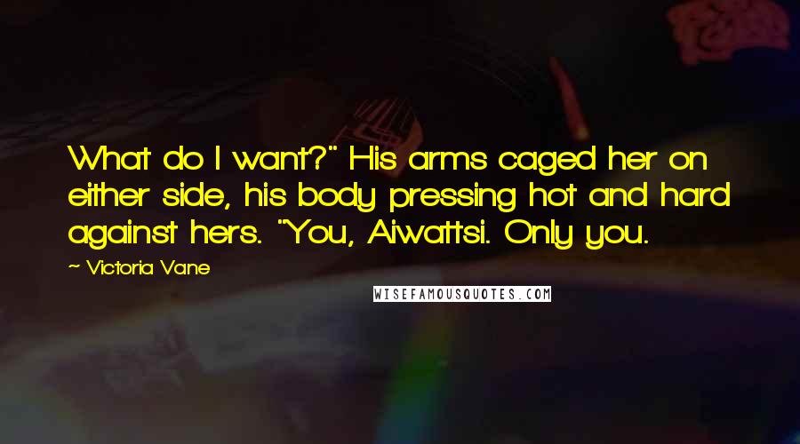 Victoria Vane Quotes: What do I want?" His arms caged her on either side, his body pressing hot and hard against hers. "You, Aiwattsi. Only you.