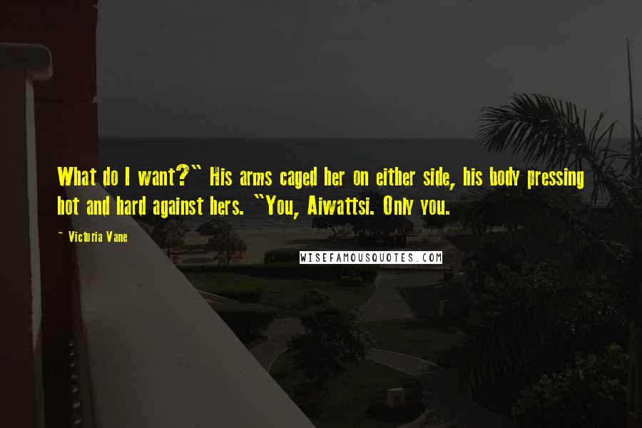 Victoria Vane Quotes: What do I want?" His arms caged her on either side, his body pressing hot and hard against hers. "You, Aiwattsi. Only you.
