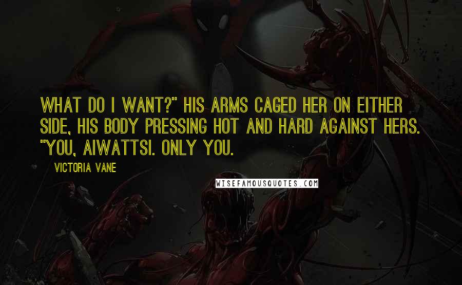 Victoria Vane Quotes: What do I want?" His arms caged her on either side, his body pressing hot and hard against hers. "You, Aiwattsi. Only you.