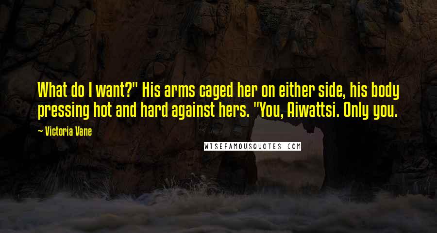 Victoria Vane Quotes: What do I want?" His arms caged her on either side, his body pressing hot and hard against hers. "You, Aiwattsi. Only you.