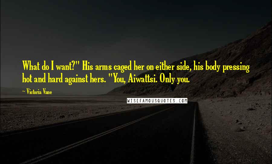 Victoria Vane Quotes: What do I want?" His arms caged her on either side, his body pressing hot and hard against hers. "You, Aiwattsi. Only you.