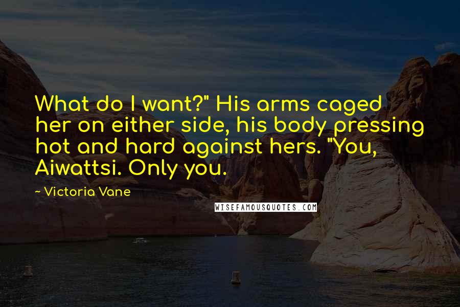 Victoria Vane Quotes: What do I want?" His arms caged her on either side, his body pressing hot and hard against hers. "You, Aiwattsi. Only you.