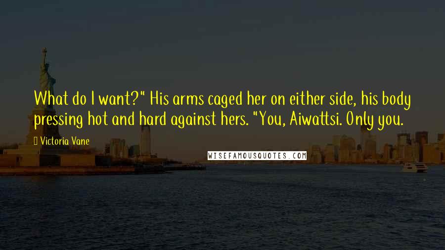 Victoria Vane Quotes: What do I want?" His arms caged her on either side, his body pressing hot and hard against hers. "You, Aiwattsi. Only you.