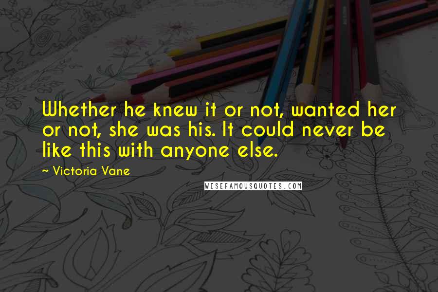 Victoria Vane Quotes: Whether he knew it or not, wanted her or not, she was his. It could never be like this with anyone else.