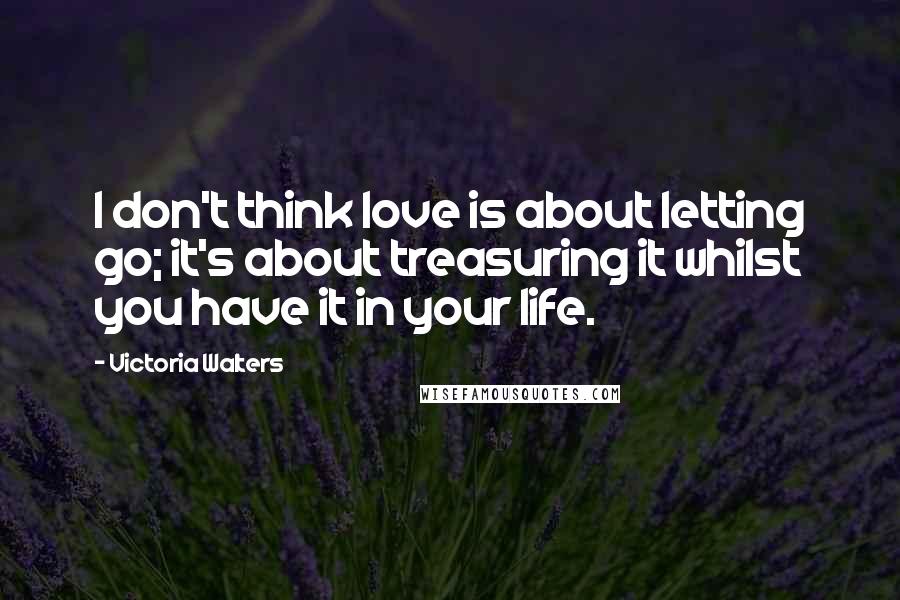 Victoria Walters Quotes: I don't think love is about letting go; it's about treasuring it whilst you have it in your life.