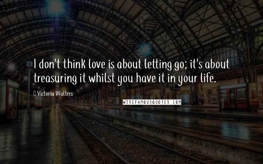 Victoria Walters Quotes: I don't think love is about letting go; it's about treasuring it whilst you have it in your life.