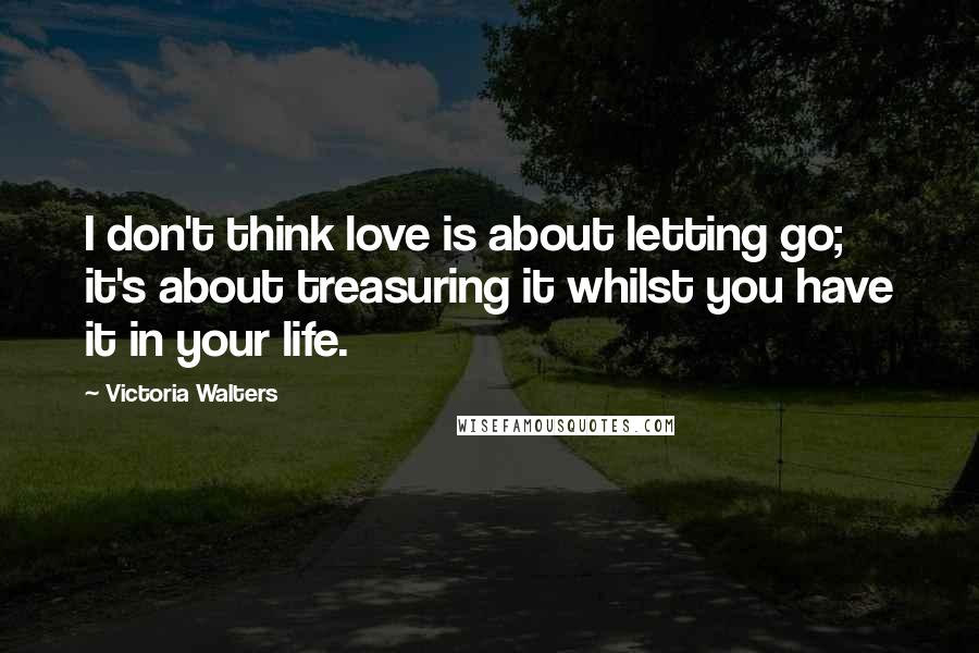 Victoria Walters Quotes: I don't think love is about letting go; it's about treasuring it whilst you have it in your life.