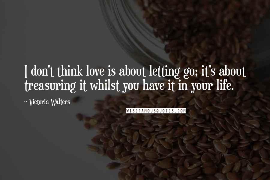 Victoria Walters Quotes: I don't think love is about letting go; it's about treasuring it whilst you have it in your life.