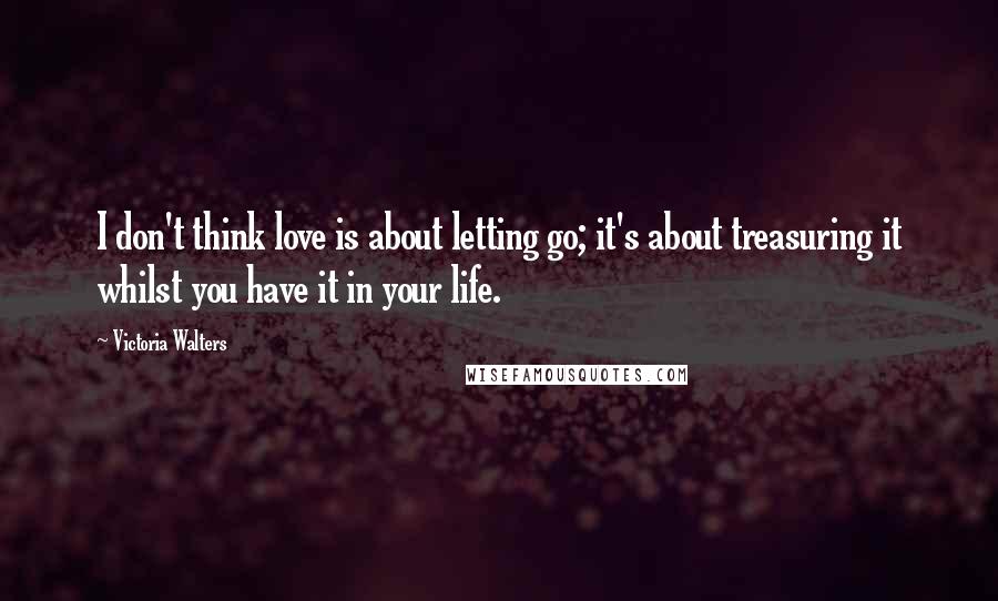 Victoria Walters Quotes: I don't think love is about letting go; it's about treasuring it whilst you have it in your life.