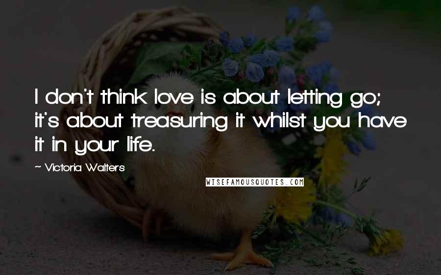 Victoria Walters Quotes: I don't think love is about letting go; it's about treasuring it whilst you have it in your life.