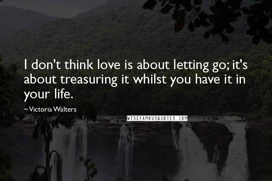 Victoria Walters Quotes: I don't think love is about letting go; it's about treasuring it whilst you have it in your life.