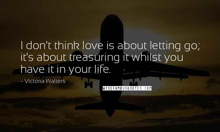 Victoria Walters Quotes: I don't think love is about letting go; it's about treasuring it whilst you have it in your life.