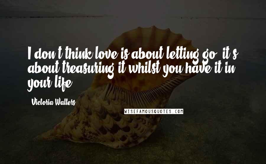 Victoria Walters Quotes: I don't think love is about letting go; it's about treasuring it whilst you have it in your life.