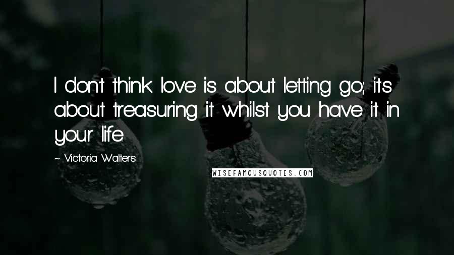 Victoria Walters Quotes: I don't think love is about letting go; it's about treasuring it whilst you have it in your life.