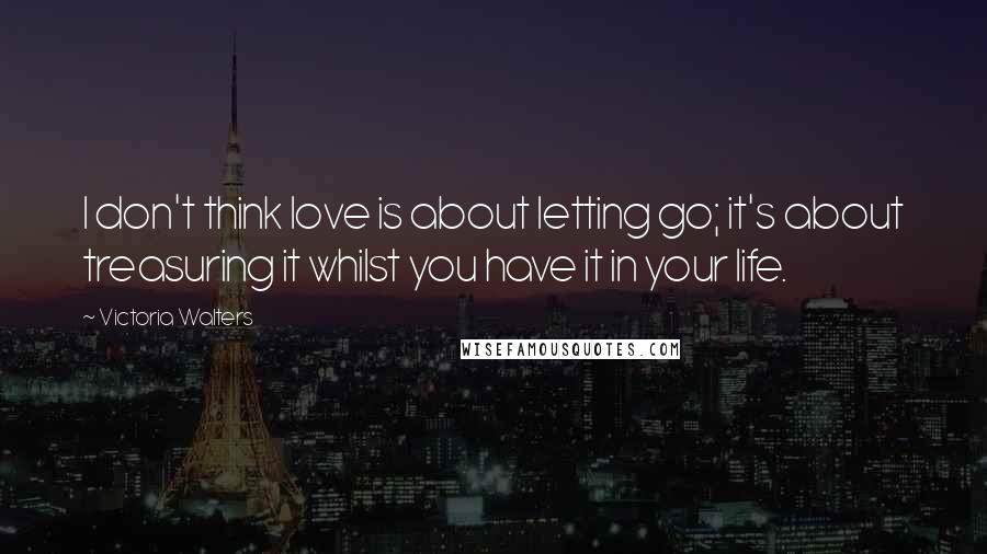 Victoria Walters Quotes: I don't think love is about letting go; it's about treasuring it whilst you have it in your life.