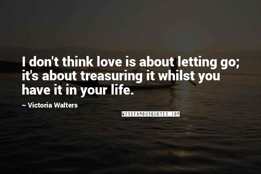 Victoria Walters Quotes: I don't think love is about letting go; it's about treasuring it whilst you have it in your life.