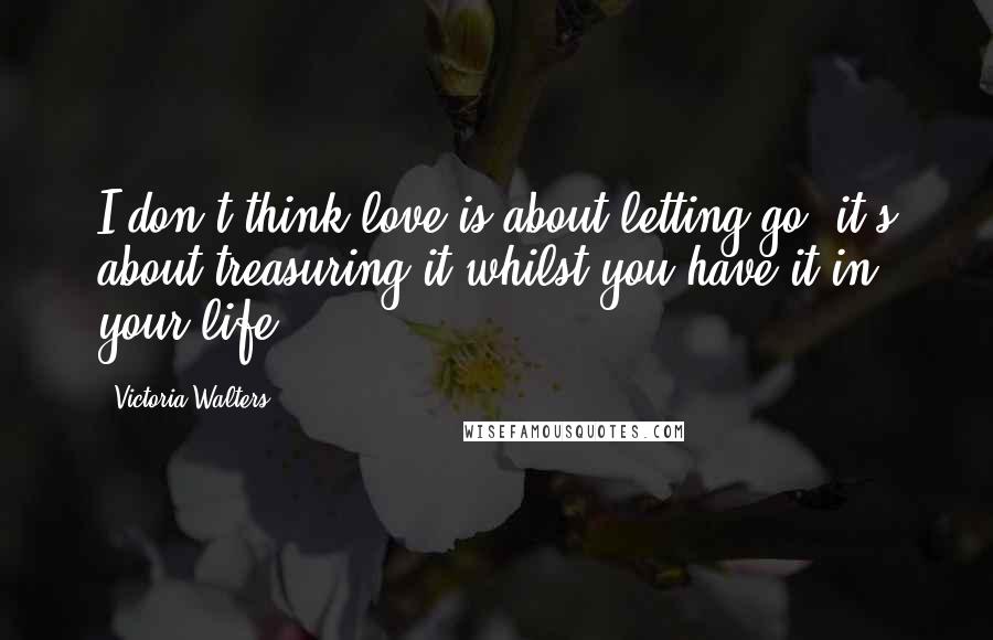 Victoria Walters Quotes: I don't think love is about letting go; it's about treasuring it whilst you have it in your life.