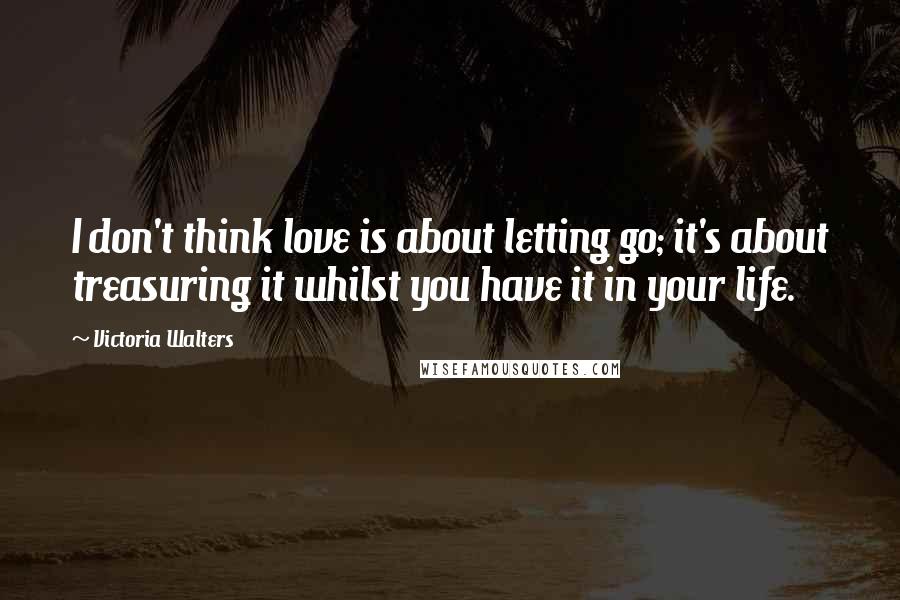 Victoria Walters Quotes: I don't think love is about letting go; it's about treasuring it whilst you have it in your life.