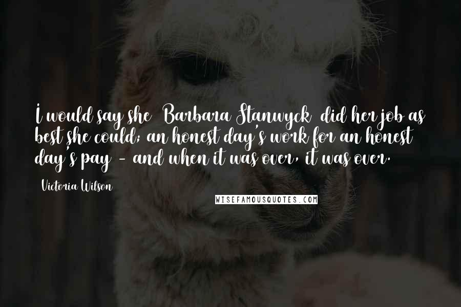 Victoria Wilson Quotes: I would say she [Barbara Stanwyck] did her job as best she could; an honest day's work for an honest day's pay - and when it was over, it was over.