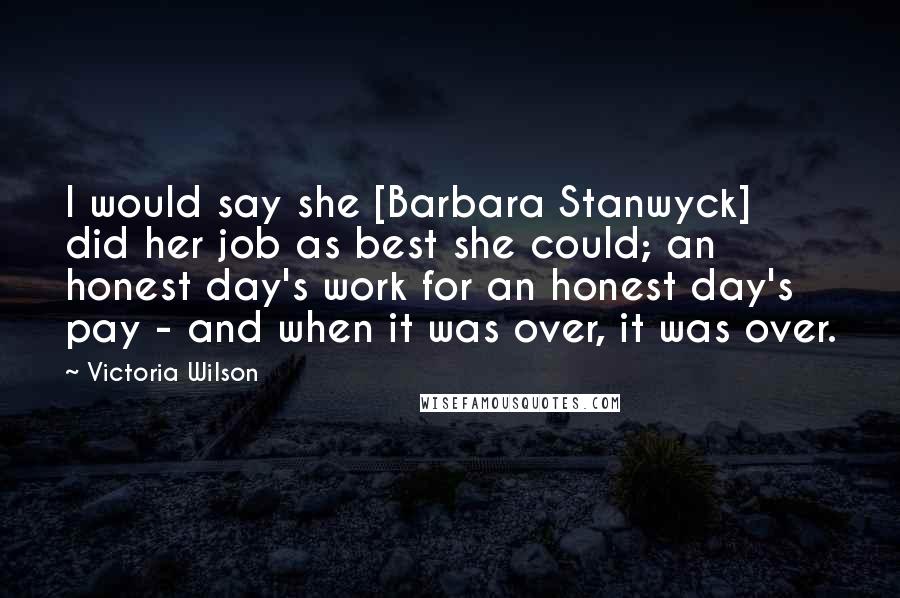 Victoria Wilson Quotes: I would say she [Barbara Stanwyck] did her job as best she could; an honest day's work for an honest day's pay - and when it was over, it was over.