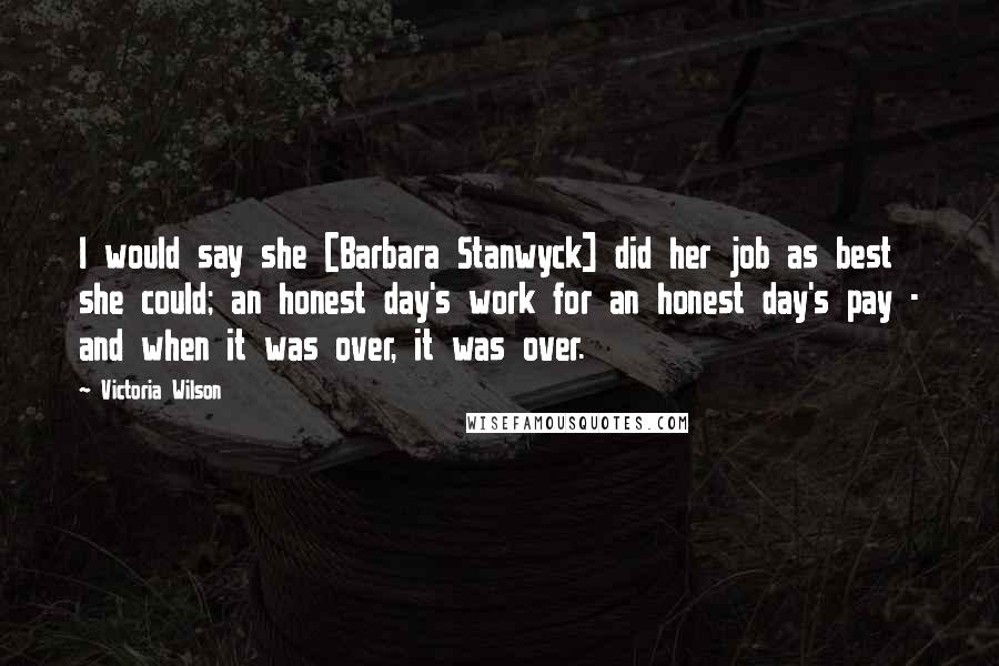 Victoria Wilson Quotes: I would say she [Barbara Stanwyck] did her job as best she could; an honest day's work for an honest day's pay - and when it was over, it was over.