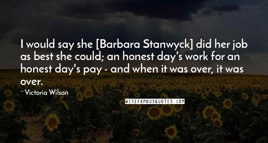 Victoria Wilson Quotes: I would say she [Barbara Stanwyck] did her job as best she could; an honest day's work for an honest day's pay - and when it was over, it was over.