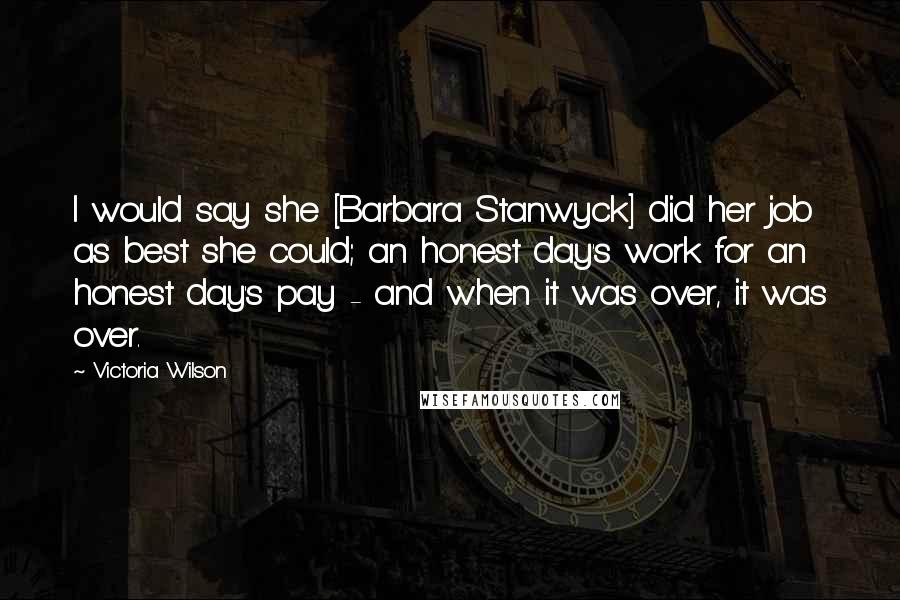 Victoria Wilson Quotes: I would say she [Barbara Stanwyck] did her job as best she could; an honest day's work for an honest day's pay - and when it was over, it was over.