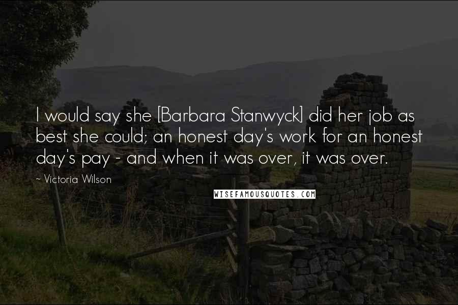 Victoria Wilson Quotes: I would say she [Barbara Stanwyck] did her job as best she could; an honest day's work for an honest day's pay - and when it was over, it was over.