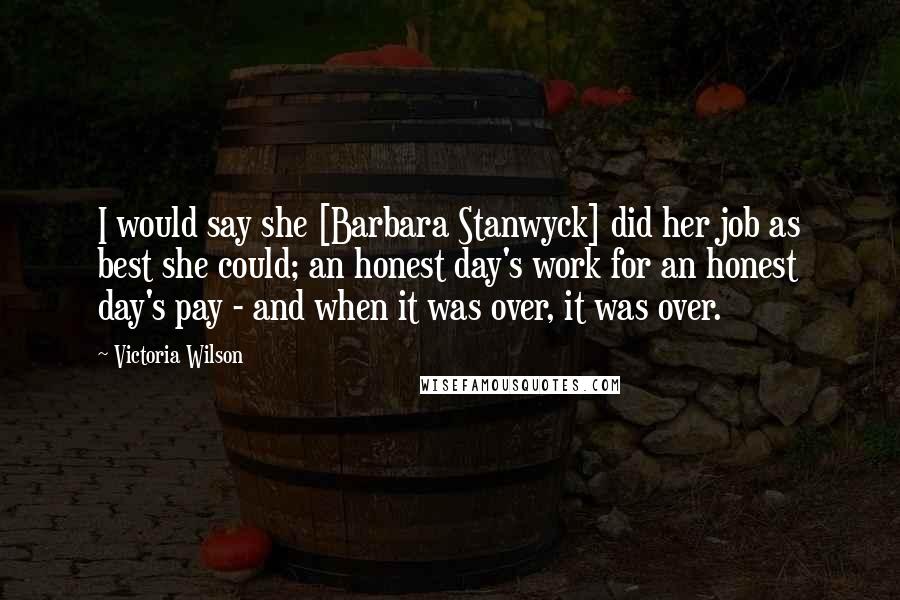 Victoria Wilson Quotes: I would say she [Barbara Stanwyck] did her job as best she could; an honest day's work for an honest day's pay - and when it was over, it was over.