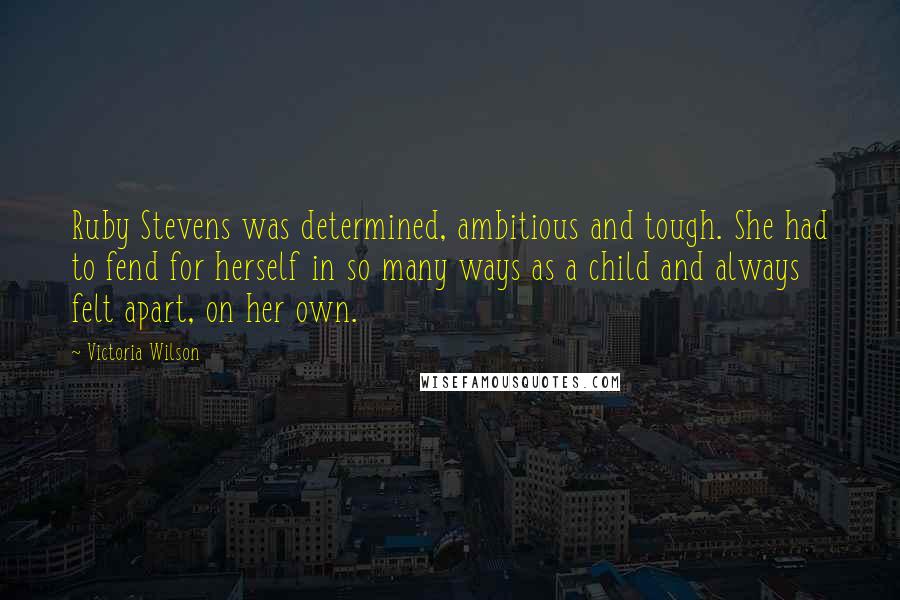 Victoria Wilson Quotes: Ruby Stevens was determined, ambitious and tough. She had to fend for herself in so many ways as a child and always felt apart, on her own.